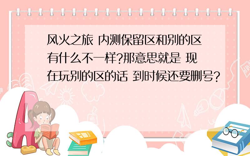 风火之旅 内测保留区和别的区有什么不一样?那意思就是 现在玩别的区的话 到时候还要删号?