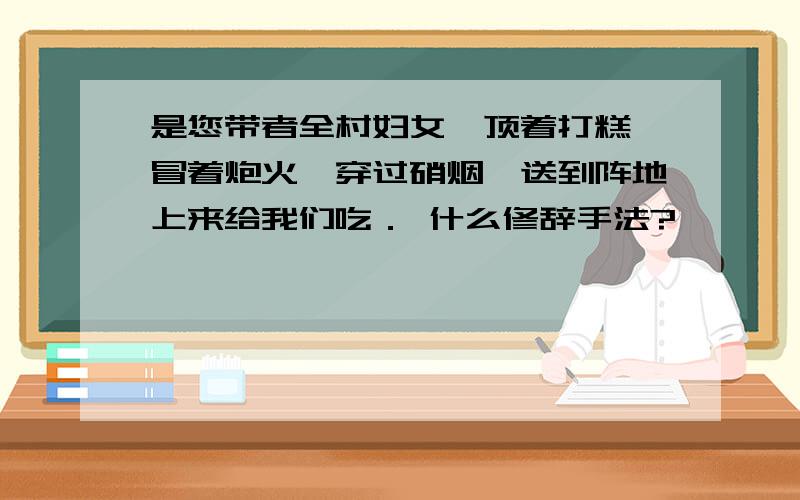 是您带者全村妇女,顶着打糕,冒着炮火,穿过硝烟,送到阵地上来给我们吃． 什么修辞手法?