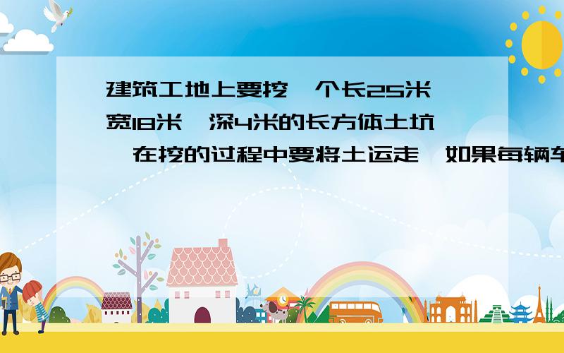 建筑工地上要挖一个长25米,宽18米,深4米的长方体土坑,在挖的过程中要将土运走,如果每辆车能运6方土,那么5辆运土车要运多少趟才能把土运完?