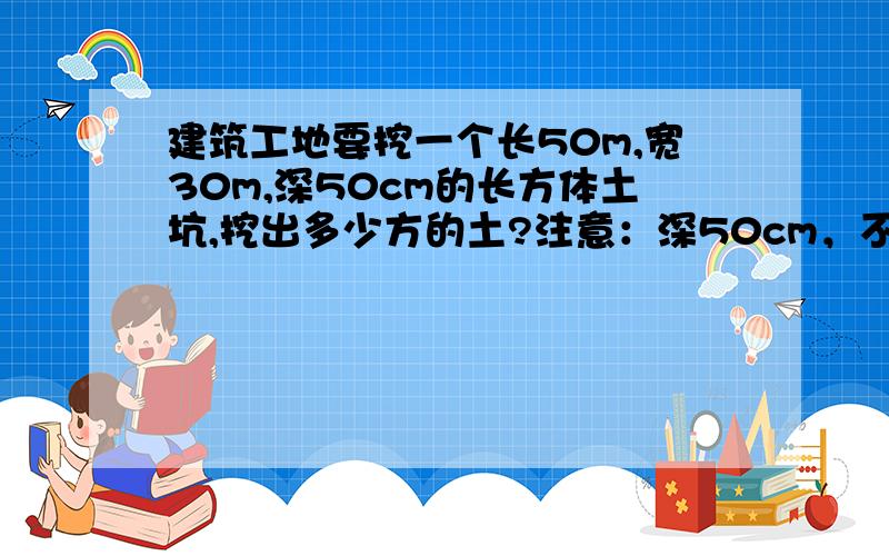 建筑工地要挖一个长50m,宽30m,深50cm的长方体土坑,挖出多少方的土?注意：深50cm，不是50m