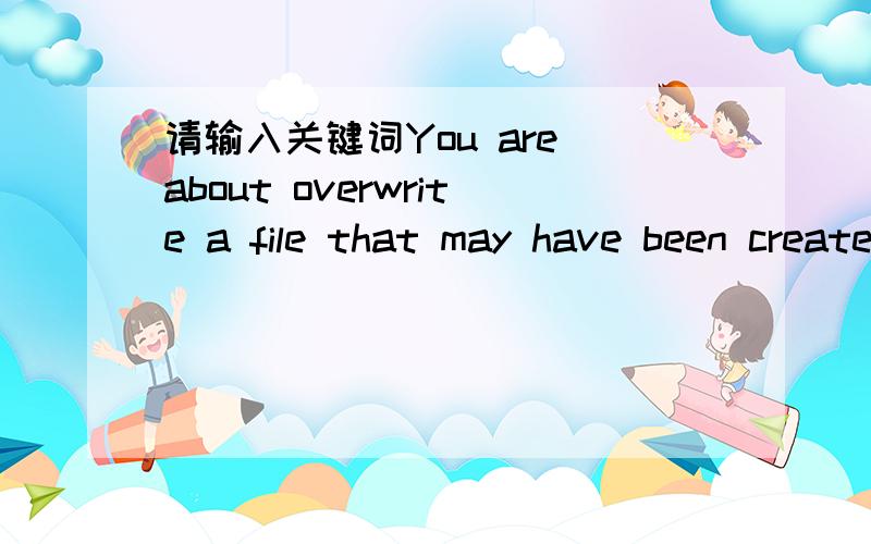 请输入关键词You are about overwrite a file that may have been created usingYou are about overwrite a file that may have been created using a previous version of the ptogram or one of its components Are you sure?啥意思呀早晨做3D保存文