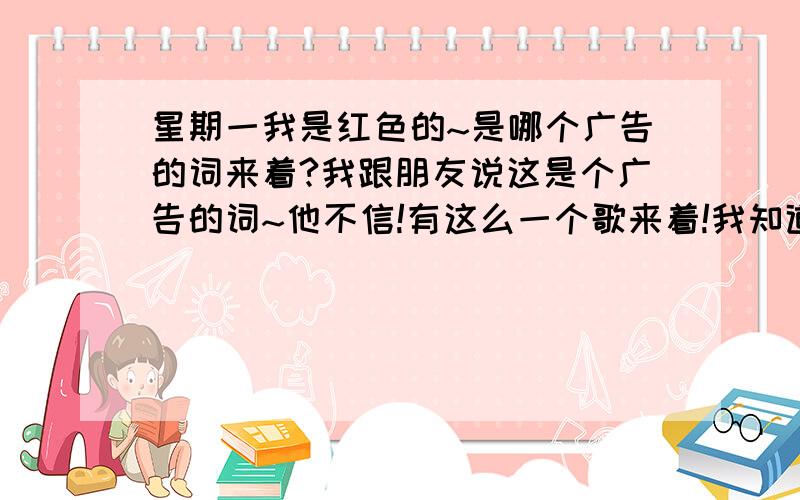 星期一我是红色的~是哪个广告的词来着?我跟朋友说这是个广告的词~他不信!有这么一个歌来着!我知道~