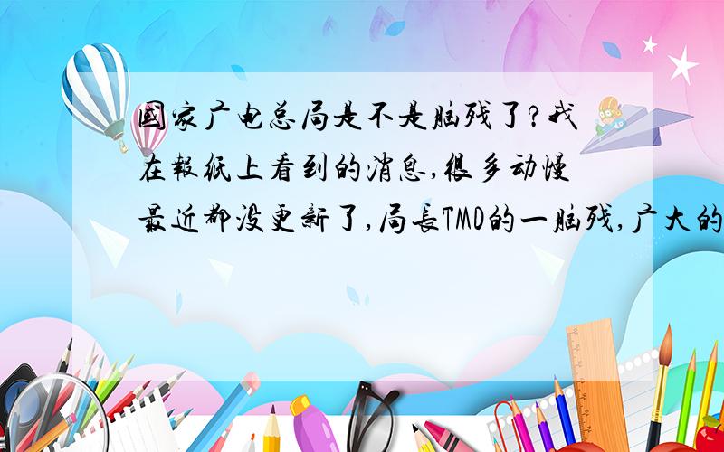 国家广电总局是不是脑残了?我在报纸上看到的消息,很多动慢最近都没更新了,局长TMD的一脑残,广大的动慢迷们我们该怎么办啊?没喜欢的动慢看我会疯的,广电去死.