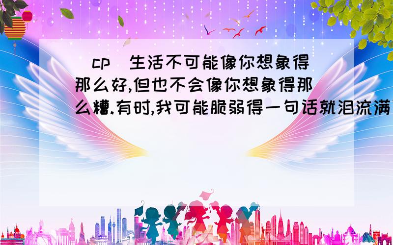 [cp]生活不可能像你想象得那么好,但也不会像你想象得那么糟.有时,我可能脆弱得一句话就泪流满面,有时,也发现自己咬着牙走了很长的路.[/cp]