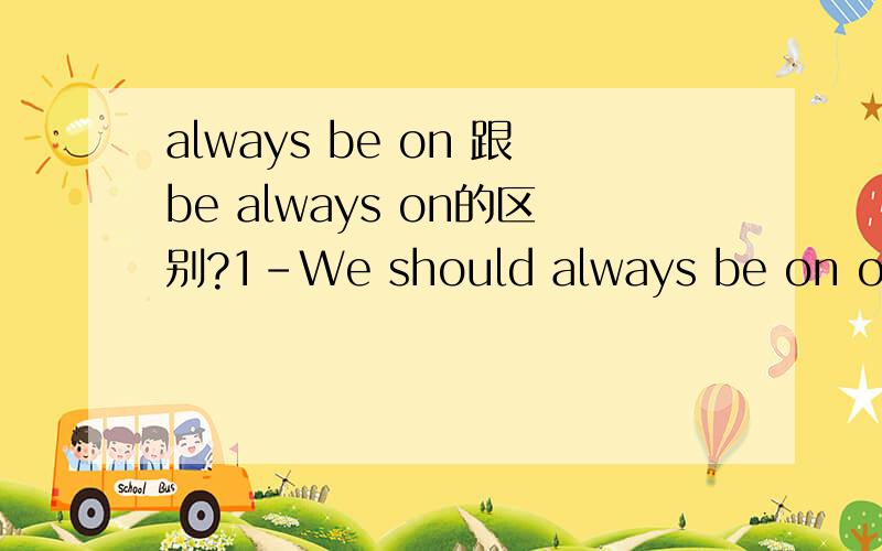 always be on 跟be always on的区别?1-We should always be on our guard against complacency.2-The workers in the factory are always on theri guard against accidents.疑问：为什么第一句的Be动词位置跟第二句不同啊?always be on 跟be