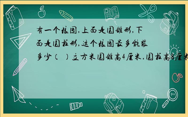 有一个粮囤,上面是圆锥形,下面是圆柱形,这个粮囤最多能装多少（ ）立方米圆锥高4厘米,圆柱高8厘米,直径12cm