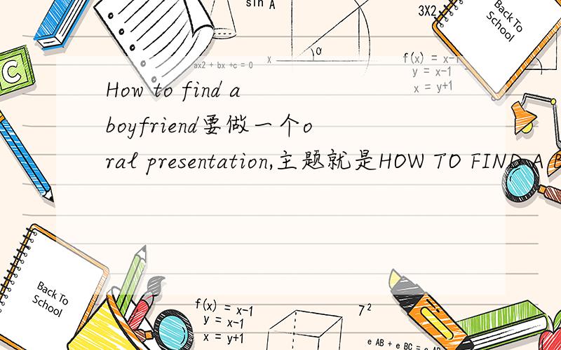 How to find a boyfriend要做一个oral presentation,主题就是HOW TO FIND A BOYFRIEND.希望高手可以提供一些有趣的建议,一定要有趣,因为这个关系到本人的成绩.英文中文都可以,主要是这个建议一定要有趣.（