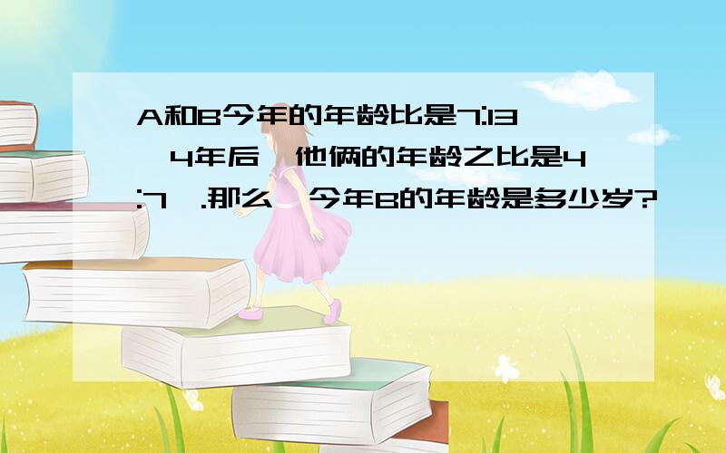 A和B今年的年龄比是7:13,4年后,他俩的年龄之比是4:7,.那么,今年B的年龄是多少岁?