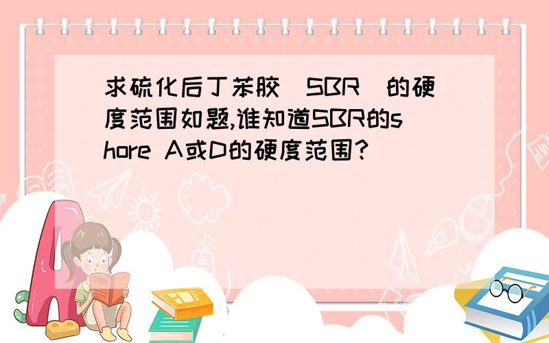 求硫化后丁苯胶（SBR）的硬度范围如题,谁知道SBR的shore A或D的硬度范围?