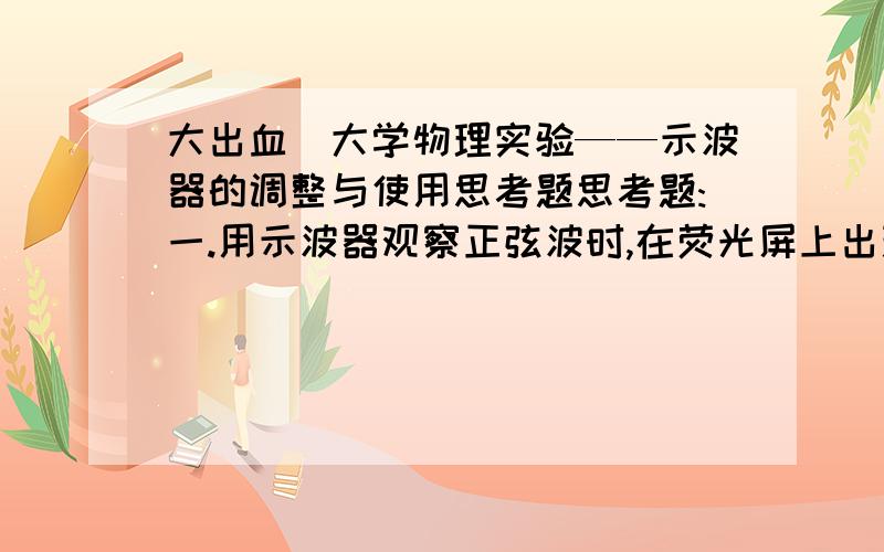 大出血)大学物理实验——示波器的调整与使用思考题思考题:一.用示波器观察正弦波时,在荧光屏上出现下列现象,1.屏上呈现一竖直亮线;2.屏上呈现一水平亮线;3.屏上呈现一光点.二.示波器电