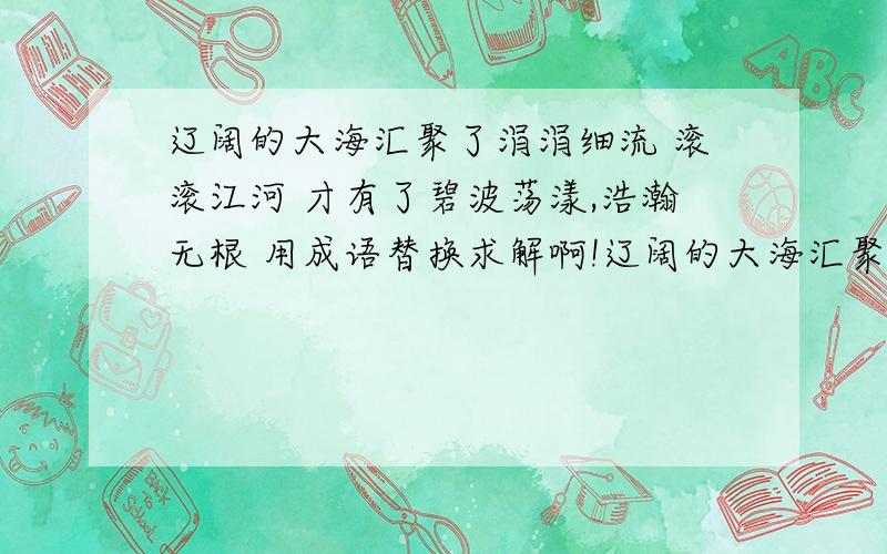 辽阔的大海汇聚了涓涓细流 滚滚江河 才有了碧波荡漾,浩瀚无根 用成语替换求解啊!辽阔的大海汇聚了涓涓细流 滚滚江河 才有了碧波荡漾,浩瀚无根 续写一句和他语意相连 结构相似的句子!