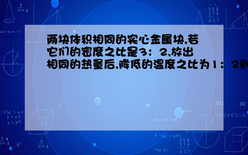 两块体积相同的实心金属块,若它们的密度之比是3：2,放出相同的热量后,降低的温度之比为1：2则它们的比热容之比为