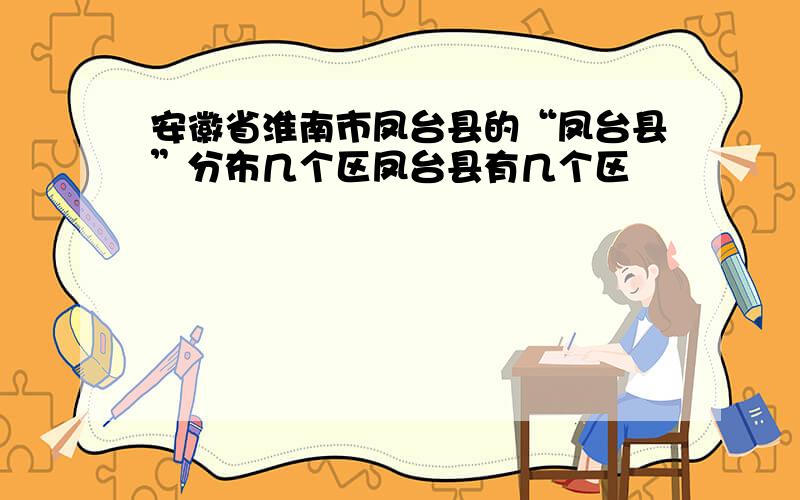 安徽省淮南市凤台县的“凤台县”分布几个区凤台县有几个区