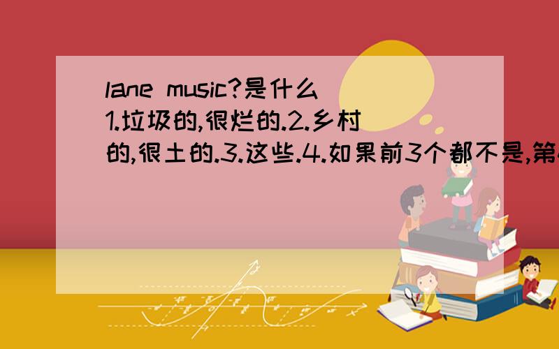 lane music?是什么1.垃圾的,很烂的.2.乡村的,很土的.3.这些.4.如果前3个都不是,第4个你来答.