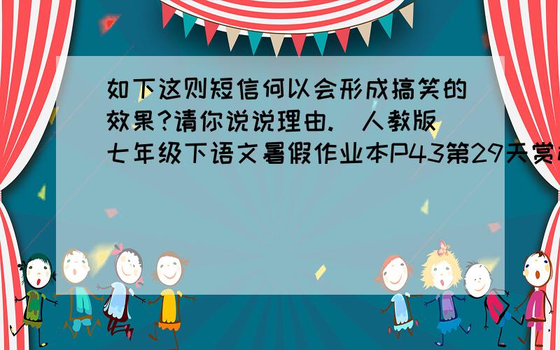 如下这则短信何以会形成搞笑的效果?请你说说理由.（人教版七年级下语文暑假作业本P43第29天赏析练习）当我狠下心扭头离去的那一刻,你在我身后无助地哭泣,当撕心裂肺的痛楚让我刹那间