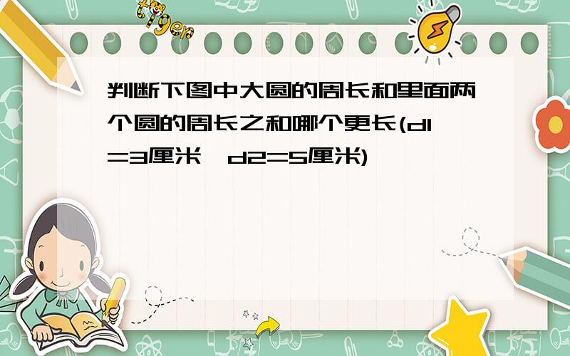 判断下图中大圆的周长和里面两个圆的周长之和哪个更长(d1=3厘米,d2=5厘米)