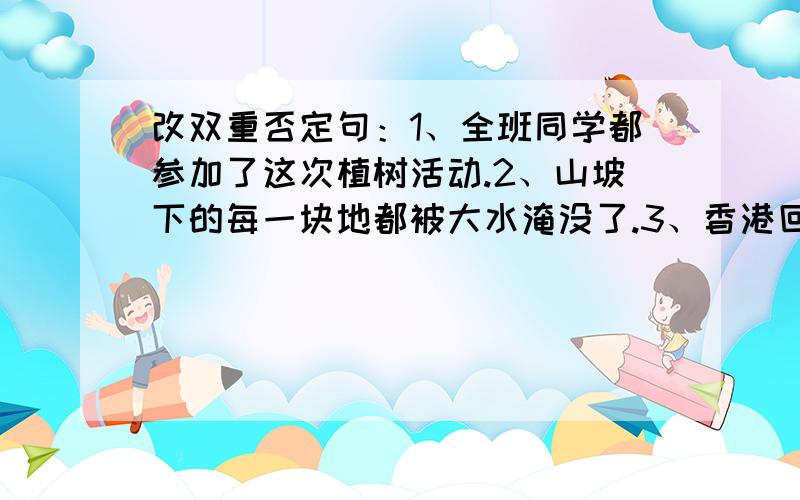 改双重否定句：1、全班同学都参加了这次植树活动.2、山坡下的每一块地都被大水淹没了.3、香港回归伟大的祖国,我们感到无比自豪.4、您为我们付出了这样高的代价,足以表达您对中国人民