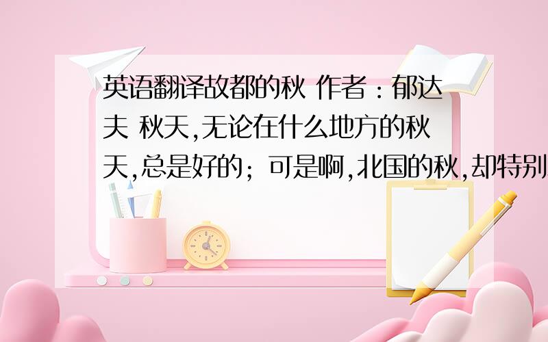 英语翻译故都的秋 作者：郁达夫 秋天,无论在什么地方的秋天,总是好的；可是啊,北国的秋,却特别地来得清,来得静,来得悲凉.我的不远千里,要从杭州赶上青岛,更要从青岛赶上北平来的理由,