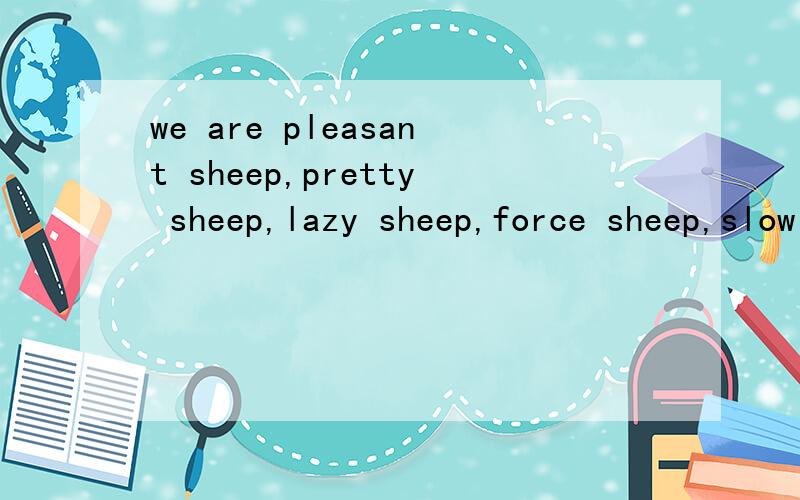 we are pleasant sheep,pretty sheep,lazy sheep,force sheep,slow sheep and warm sheep