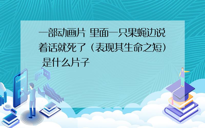 一部动画片 里面一只果蝇边说着话就死了（表现其生命之短） 是什么片子