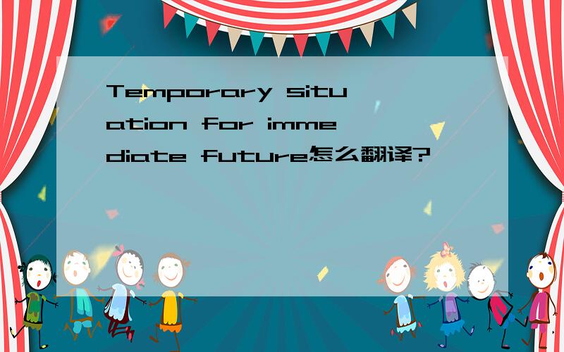 Temporary situation for immediate future怎么翻译?