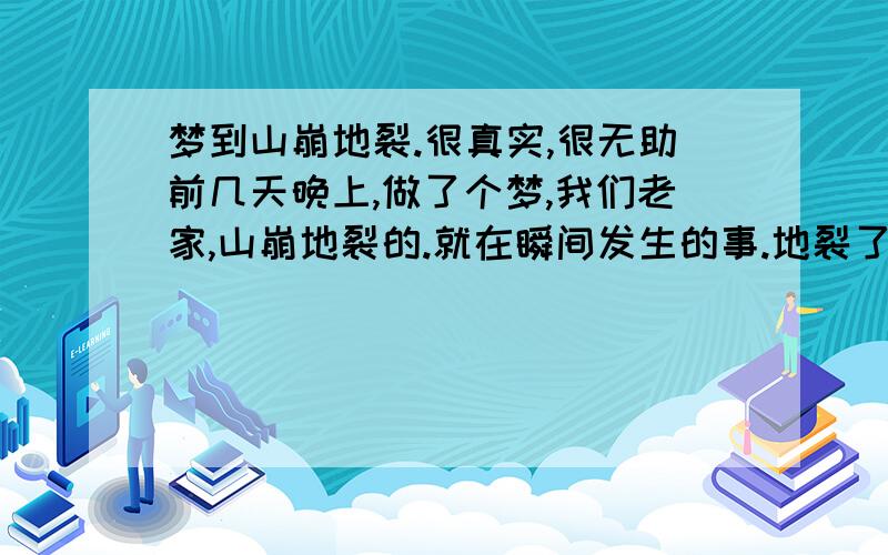 梦到山崩地裂.很真实,很无助前几天晚上,做了个梦,我们老家,山崩地裂的.就在瞬间发生的事.地裂了.地面高高低低的,有裂缝,能看到下面的岩浆在流动.就跟2012里面的场景一样的.《2012好久没