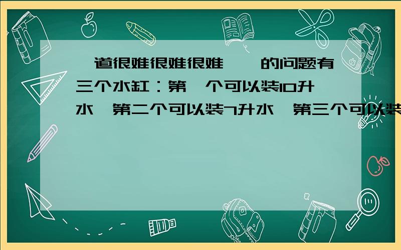 一道很难很难很难……的问题有三个水缸：第一个可以装10升水,第二个可以装7升水,第三个可以装3升水.现在一共有10升水,如何能是第一个和第二个缸里的水分别为5升?