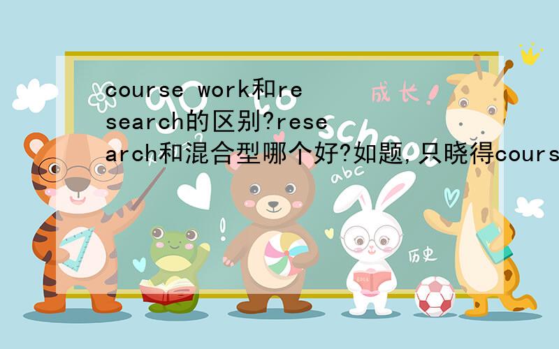 course work和research的区别?research和混合型哪个好?如题,只晓得course work主要以授课为主,research以研究为主,这俩是research难一些吗?那混合型和research相比较哪个要好一些呢?希望有经验者帮忙回答