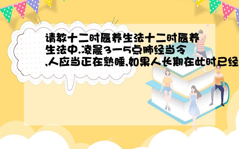 请教十二时辰养生法十二时辰养生法中.凌晨3一5点肺经当令,人应当正在熟睡,如果人长期在此时已经清醒,显然是对健康不利的我想请教：那样有什么比较严重的影响如何纠正.