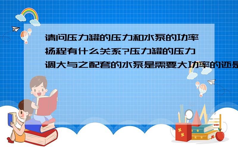 请问压力罐的压力和水泵的功率扬程有什么关系?压力罐的压力调大与之配套的水泵是需要大功率的还是高扬程我家用的压力罐低压时水达不到所需的高度且电源开关频繁 压力调高后水达到