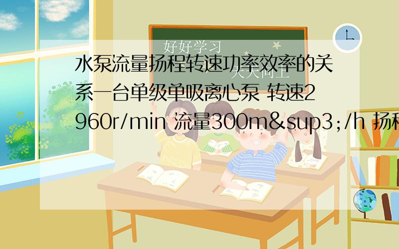 水泵流量扬程转速功率效率的关系一台单级单吸离心泵 转速2960r/min 流量300m³/h 扬程145m 轴功率145KW 效率80%现转速不变的情况下 流量控制在100m³/h 时 怎么求扬程 轴功率 效率 现在公司