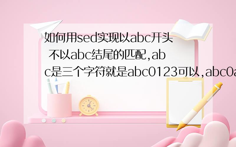 如何用sed实现以abc开头 不以abc结尾的匹配,abc是三个字符就是abc0123可以,abc0abc不行