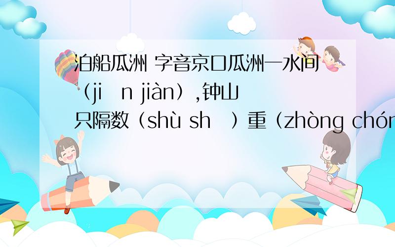 泊船瓜洲 字音京口瓜洲一水间（jiān jiàn）,钟山只隔数（shù shǔ）重（zhòng chóng）山.春风又绿江南岸,明月何时照我还（hái huán）泊（bo po）船