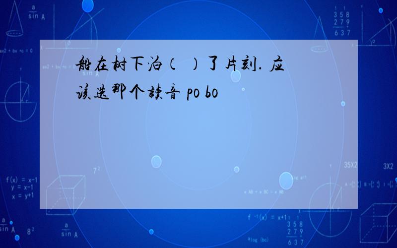 船在树下泊（ ）了片刻． 应该选那个读音 po bo