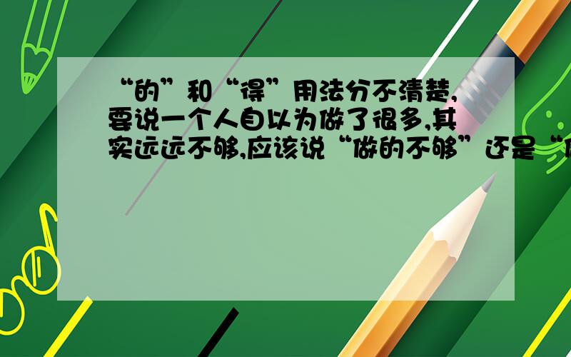 “的”和“得”用法分不清楚,要说一个人自以为做了很多,其实远远不够,应该说“做的不够”还是“做得不够”?