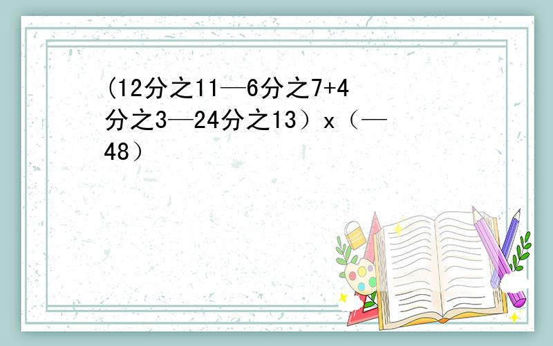 (12分之11—6分之7+4分之3—24分之13）x（—48）