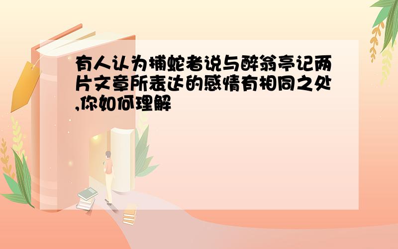 有人认为捕蛇者说与醉翁亭记两片文章所表达的感情有相同之处,你如何理解