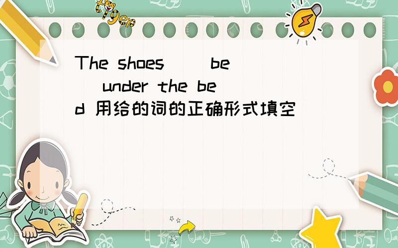 The shoes_ (be) under the bed 用给的词的正确形式填空