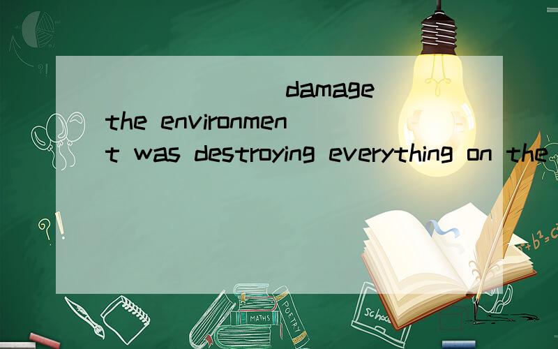 ______(damage)the environment was destroying everything on the earth .