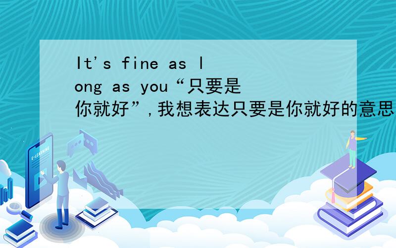 It's fine as long as you“只要是你就好”,我想表达只要是你就好的意思，不知道这么说对不对…我怕有什么语法错误