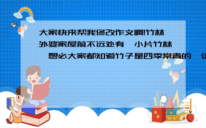 大家快来帮我修改作文啊!竹林外婆家屋前不远处有一小片竹林,想必大家都知道竹子是四季常青的,这小片竹林也为这个寒冷的冬天增添了几分生气.竹子有很多种类,有马来甜龙竹;有小叶龙竹;