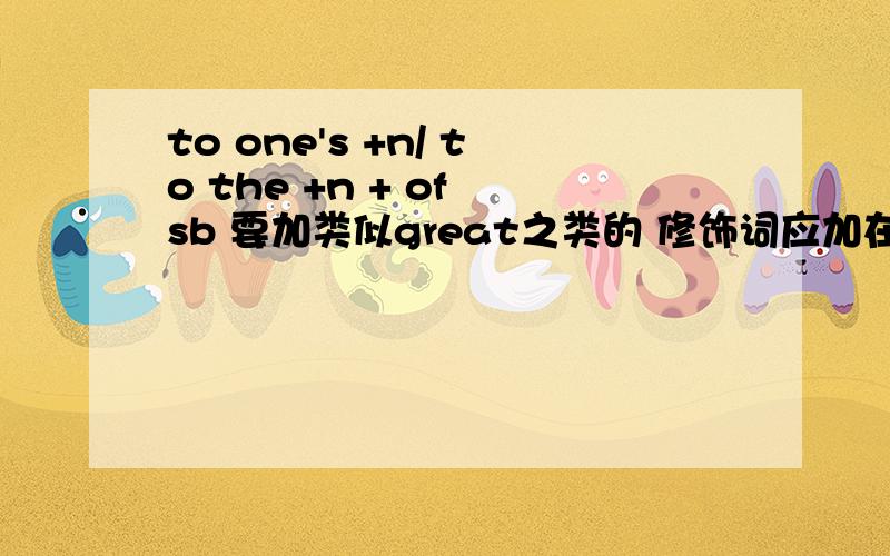 to one's +n/ to the +n + of sb 要加类似great之类的 修饰词应加在什么 位置啊