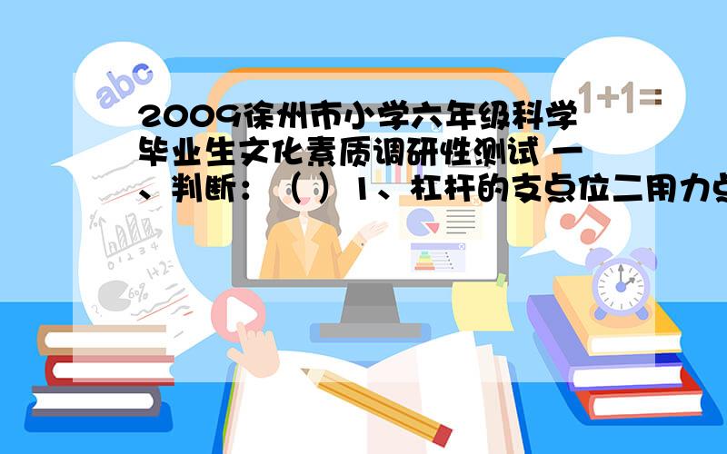 2009徐州市小学六年级科学毕业生文化素质调研性测试 一、判断：（ ）1、杠杆的支点位二用力点和阻力点之间2009徐州市小学六年级科学毕业生文化素质调研性测试一、判断：（ ）1、杠杆的