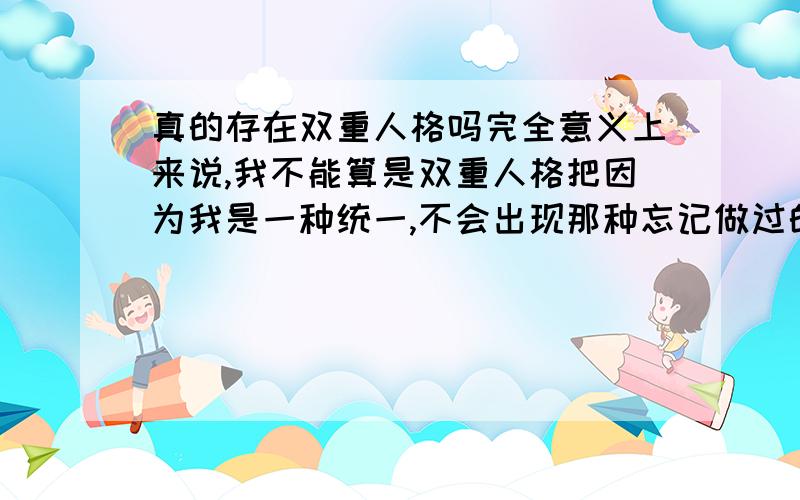 真的存在双重人格吗完全意义上来说,我不能算是双重人格把因为我是一种统一,不会出现那种忘记做过的事情,但我却又能感觉到,有另外一个我,一个极其内向,你个极其外向,很矛盾,真的很 矛