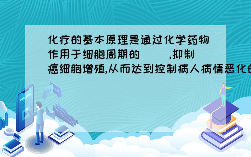 化疗的基本原理是通过化学药物作用于细胞周期的（ ）,抑制癌细胞增殖,从而达到控制病人病情恶化的目的.化疗能控制病情恶化是因为化学药物能通过抑制（ ）从而来终止癌细胞增殖的目