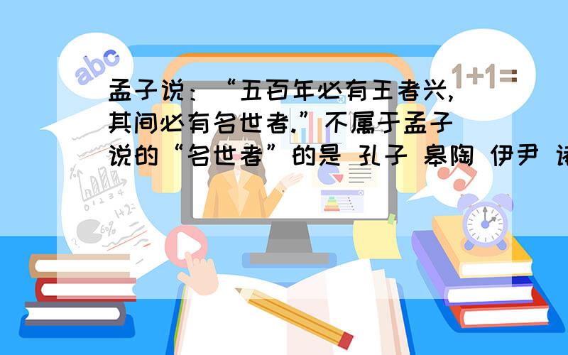 孟子说：“五百年必有王者兴,其间必有名世者.”不属于孟子说的“名世者”的是 孔子 皋陶 伊尹 诸葛亮孟子说：“五百年必有王者兴,其间必有名世者.”不属于孟子说的“名世者”的是 孔