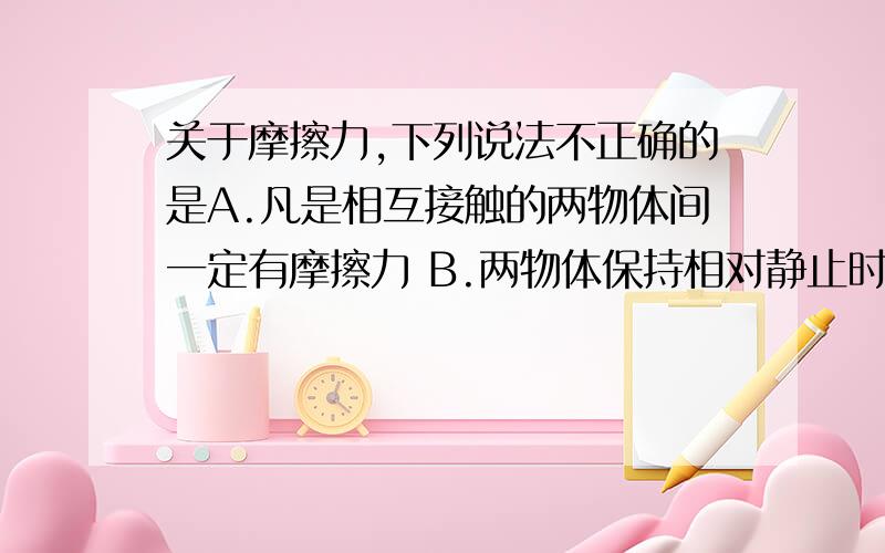 关于摩擦力,下列说法不正确的是A.凡是相互接触的两物体间一定有摩擦力 B.两物体保持相对静止时也有可能有摩擦力 C.摩擦力的方向不一定与物体的运动方向相反 D.只有接触才有可能产生摩