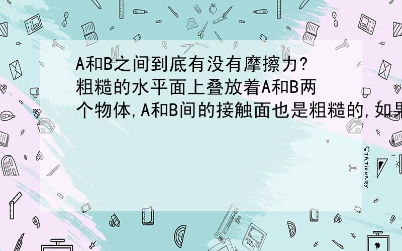 A和B之间到底有没有摩擦力?粗糙的水平面上叠放着A和B两个物体,A和B间的接触面也是粗糙的,如果用水平拉力F拉B,如果A和B一起做匀速直线运动,那么A和B之间的摩擦力为多少?(题目有改动,但对