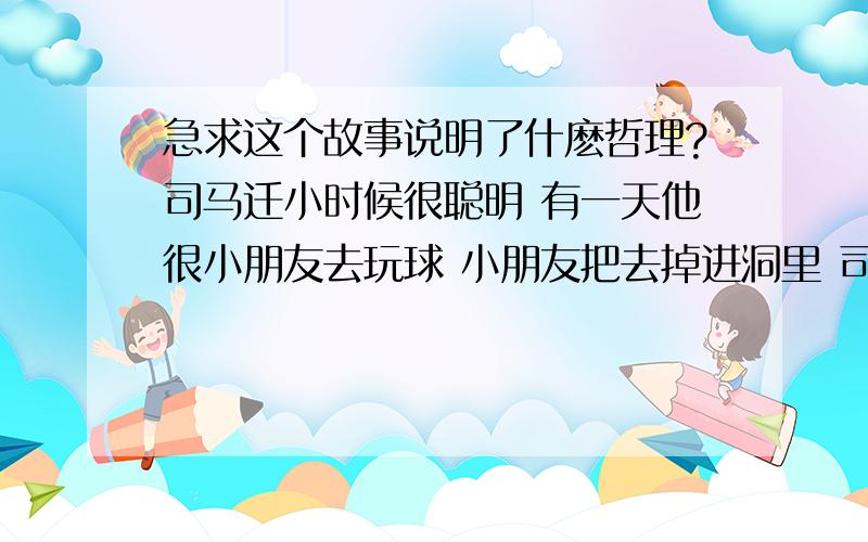 急求这个故事说明了什麽哲理?司马迁小时候很聪明 有一天他很小朋友去玩球 小朋友把去掉进洞里 司马迁就去打水把球从树洞裏面冲出来 老猴子看到了全部的过程 有一天 小猴子掉进了树洞