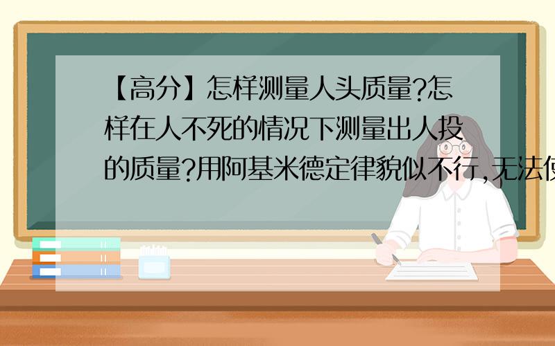 【高分】怎样测量人头质量?怎样在人不死的情况下测量出人投的质量?用阿基米德定律貌似不行,无法使人头在自然情况下漂浮在水中.最好可以说的细致一点，科学的方法- -别让我把人头给卸